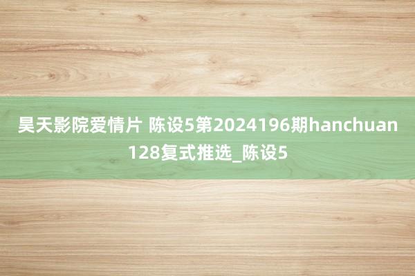 昊天影院爱情片 陈设5第2024196期hanchuan128复式推选_陈设5