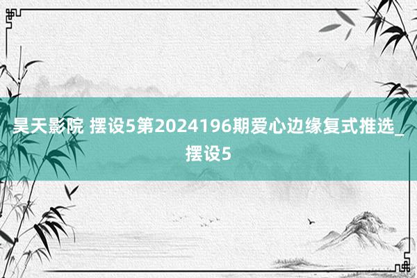 昊天影院 摆设5第2024196期爱心边缘复式推选_摆设5