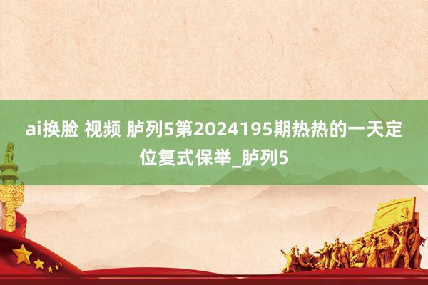 ai换脸 视频 胪列5第2024195期热热的一天定位复式保举_胪列5