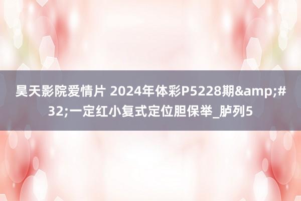 昊天影院爱情片 2024年体彩P5228期&#32;一定红小复式定位胆保举_胪列5