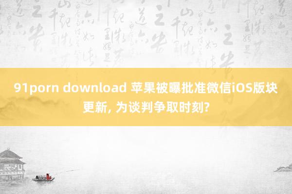 91porn download 苹果被曝批准微信iOS版块更新， 为谈判争取时刻?