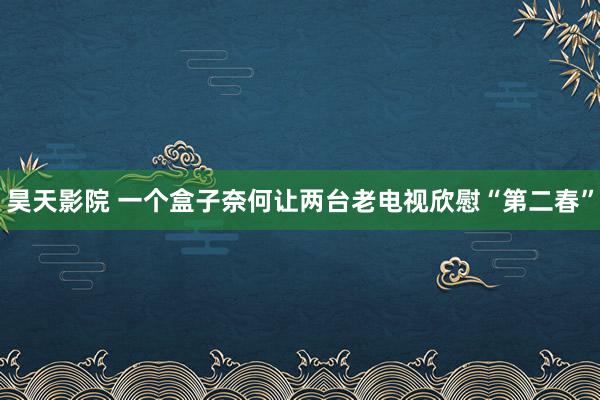 昊天影院 一个盒子奈何让两台老电视欣慰“第二春”