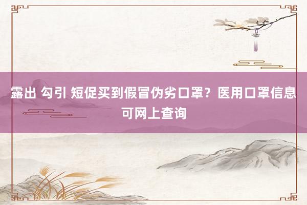 露出 勾引 短促买到假冒伪劣口罩？医用口罩信息可网上查询