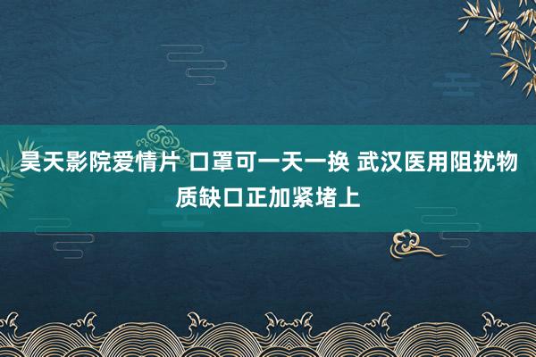 昊天影院爱情片 口罩可一天一换 武汉医用阻扰物质缺口正加紧堵上