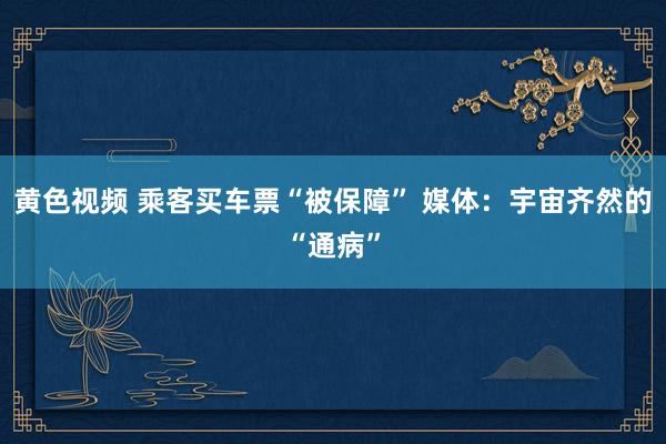 黄色视频 乘客买车票“被保障” 媒体：宇宙齐然的“通病”