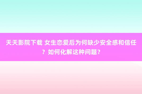 天天影院下载 女生恋爱后为何缺少安全感和信任？如何化解这种问题？