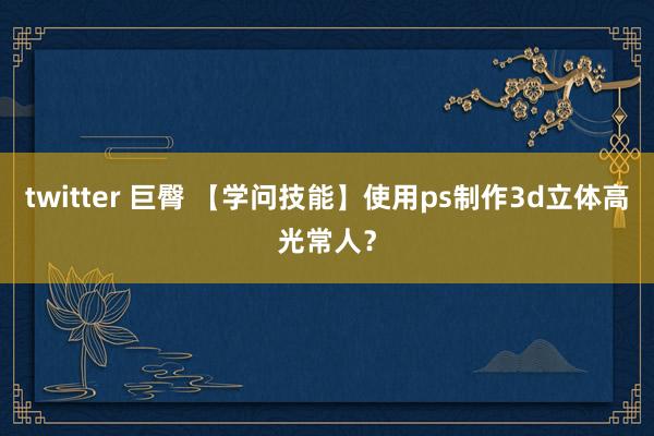 twitter 巨臀 【学问技能】使用ps制作3d立体高光常人？