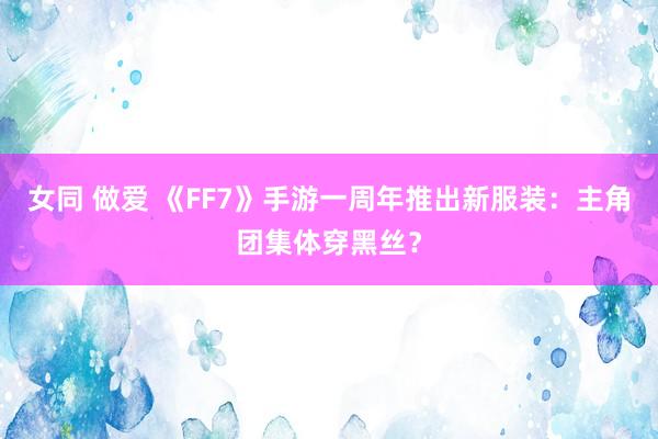 女同 做爱 《FF7》手游一周年推出新服装：主角团集体穿黑丝？