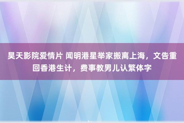 昊天影院爱情片 闻明港星举家搬离上海，文告重回香港生计，费事教男儿认繁体字