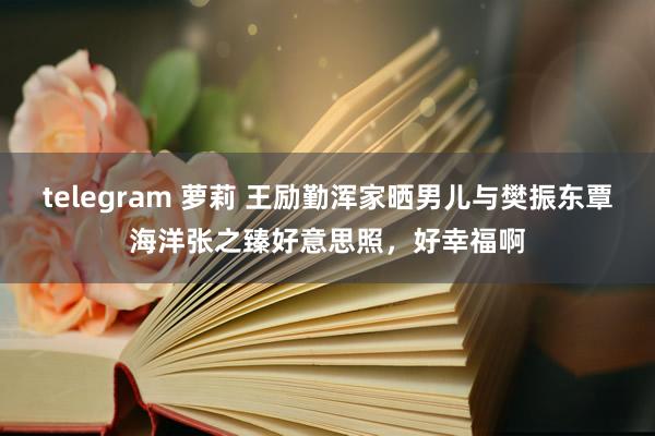 telegram 萝莉 王励勤浑家晒男儿与樊振东覃海洋张之臻好意思照，好幸福啊