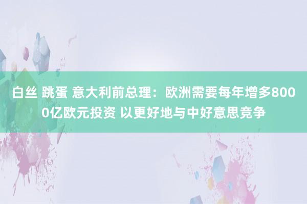 白丝 跳蛋 意大利前总理：欧洲需要每年增多8000亿欧元投资 以更好地与中好意思竞争