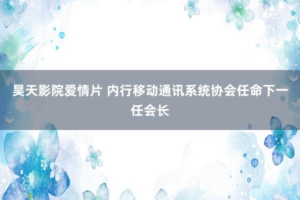 昊天影院爱情片 内行移动通讯系统协会任命下一任会长