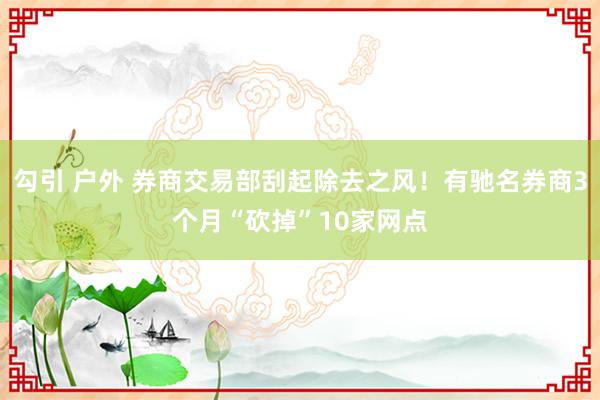 勾引 户外 券商交易部刮起除去之风！有驰名券商3个月“砍掉”10家网点