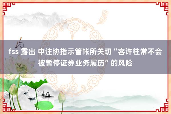 fss 露出 中注协指示管帐所关切“容许往常不会被暂停证券业务履历”的风险