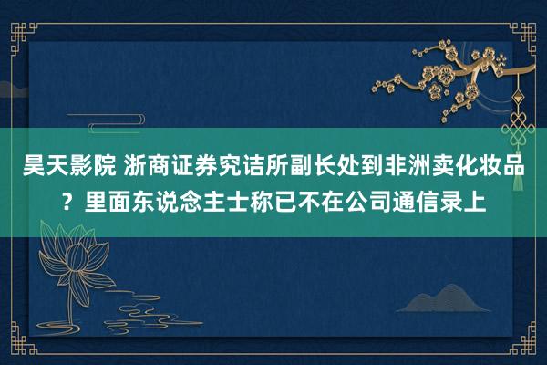 昊天影院 浙商证券究诘所副长处到非洲卖化妆品？里面东说念主士称已不在公司通信录上