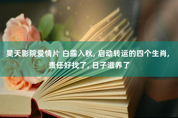 昊天影院爱情片 白露入秋， 启动转运的四个生肖， 责任好找了， 日子滋养了