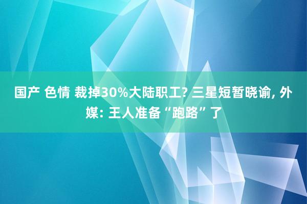 国产 色情 裁掉30%大陆职工? 三星短暂晓谕, 外媒: 王人准备“跑路”了