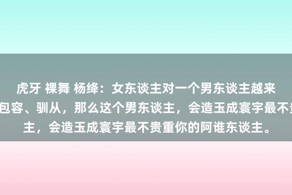 虎牙 裸舞 杨绛：女东谈主对一个男东谈主越来越好，越来越缓和、包容、驯从，那么这个男东谈主，会造玉成寰宇最不贵重你的阿谁东谈主。