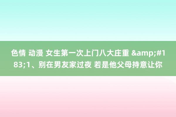 色情 动漫 女生第一次上门八大庄重 &#183;1、别在男友家过夜 若是他父母持意让你