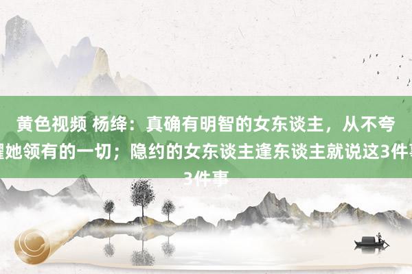 黄色视频 杨绛：真确有明智的女东谈主，从不夸耀她领有的一切；隐约的女东谈主逢东谈主就说这3件事