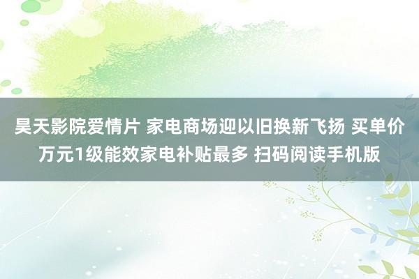 昊天影院爱情片 家电商场迎以旧换新飞扬 买单价万元1级能效家电补贴最多 扫码阅读手机版