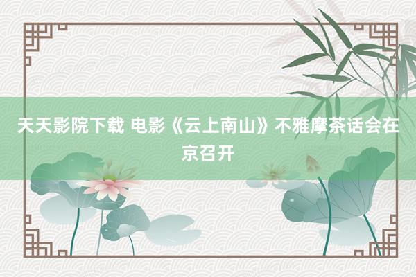 天天影院下载 电影《云上南山》不雅摩茶话会在京召开