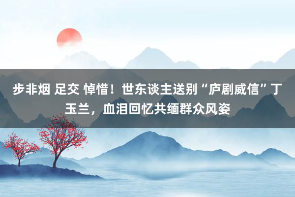 步非烟 足交 悼惜！世东谈主送别“庐剧威信”丁玉兰，血泪回忆共缅群众风姿