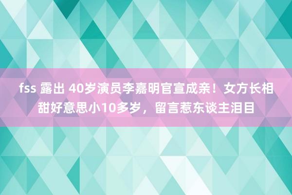 fss 露出 40岁演员李嘉明官宣成亲！女方长相甜好意思小10多岁，留言惹东谈主泪目