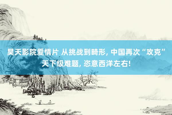 昊天影院爱情片 从挑战到畸形， 中国再次“攻克”天下级难题， 恣意西洋左右!