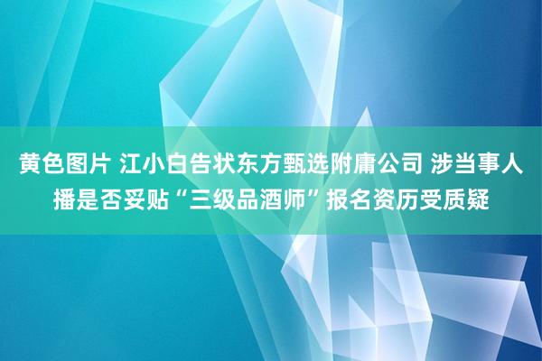 黄色图片 江小白告状东方甄选附庸公司 涉当事人播是否妥贴“三级品酒师”报名资历受质疑