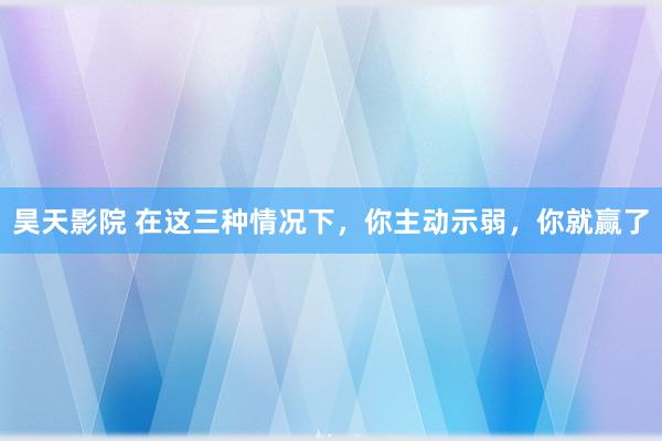 昊天影院 在这三种情况下，你主动示弱，你就赢了