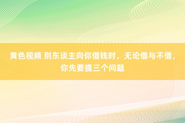 黄色视频 别东谈主向你借钱时，无论借与不借，你先要提三个问题