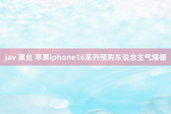 jav 黑丝 苹果iphone16系列预购东说念主气爆棚