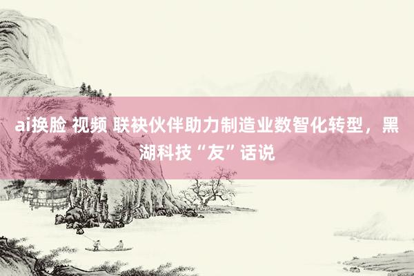 ai换脸 视频 联袂伙伴助力制造业数智化转型，黑湖科技“友”话说