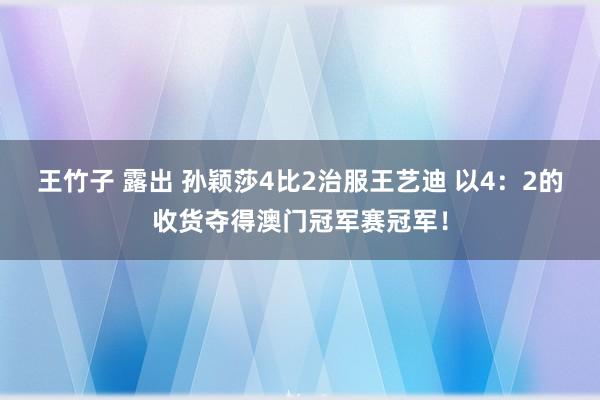 王竹子 露出 孙颖莎4比2治服王艺迪 以4：2的收货夺得澳门冠军赛冠军！