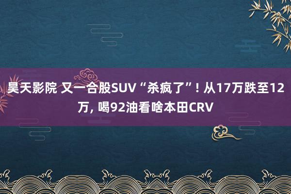 昊天影院 又一合股SUV“杀疯了”! 从17万跌至12万, 喝92油看啥本田CRV