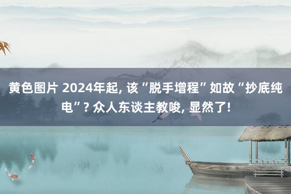 黄色图片 2024年起， 该“脱手增程”如故“抄底纯电”? 众人东谈主教唆， 显然了!