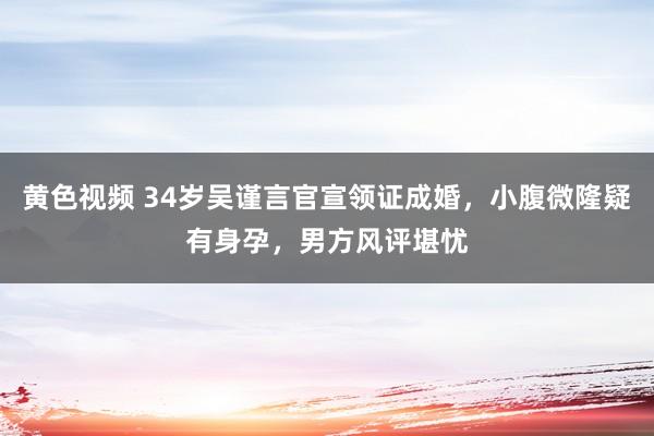 黄色视频 34岁吴谨言官宣领证成婚，小腹微隆疑有身孕，男方风评堪忧