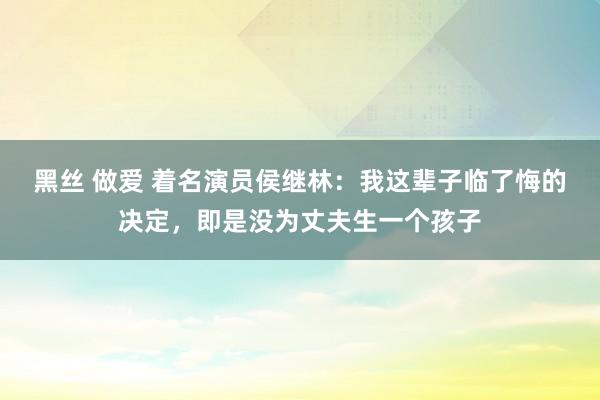 黑丝 做爱 着名演员侯继林：我这辈子临了悔的决定，即是没为丈夫生一个孩子