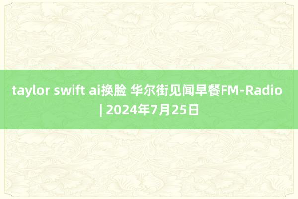 taylor swift ai换脸 华尔街见闻早餐FM-Radio | 2024年7月25日