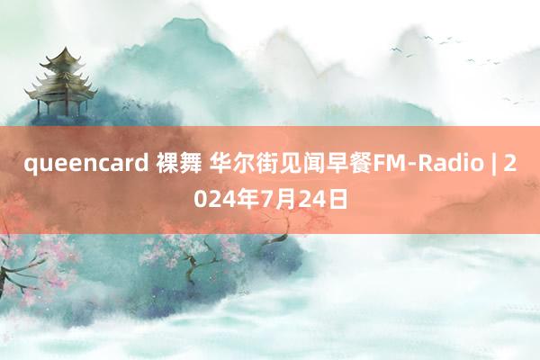 queencard 裸舞 华尔街见闻早餐FM-Radio | 2024年7月24日