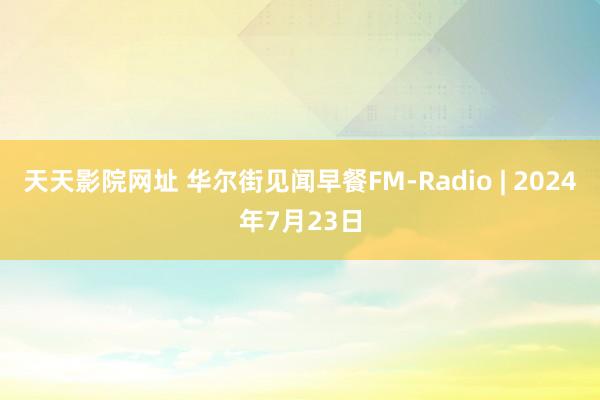 天天影院网址 华尔街见闻早餐FM-Radio | 2024年7月23日