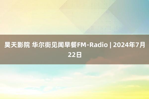 昊天影院 华尔街见闻早餐FM-Radio | 2024年7月22日