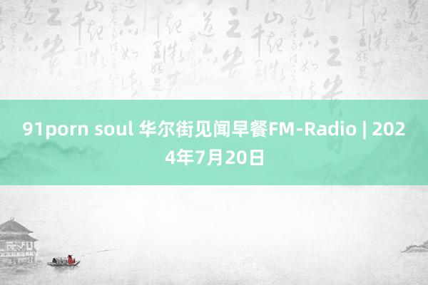 91porn soul 华尔街见闻早餐FM-Radio | 2024年7月20日