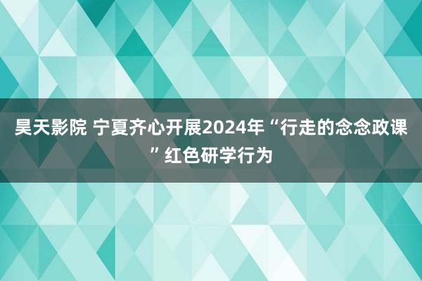 昊天影院 宁夏齐心开展2024年“行走的念念政课”红色研学行为