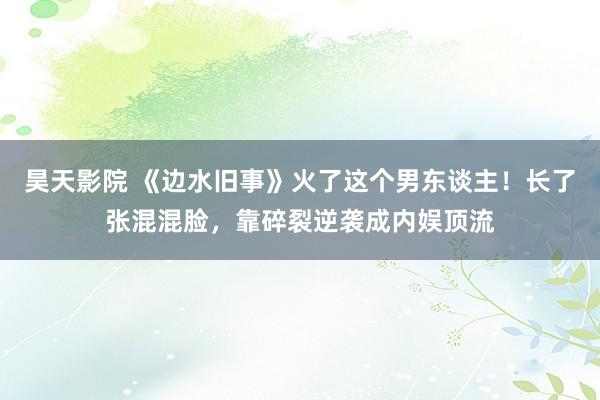 昊天影院 《边水旧事》火了这个男东谈主！长了张混混脸，靠碎裂逆袭成内娱顶流