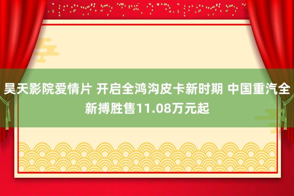 昊天影院爱情片 开启全鸿沟皮卡新时期 中国重汽全新搏胜售11.08万元起