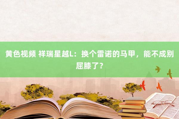 黄色视频 祥瑞星越L：换个雷诺的马甲，能不成别屈膝了？