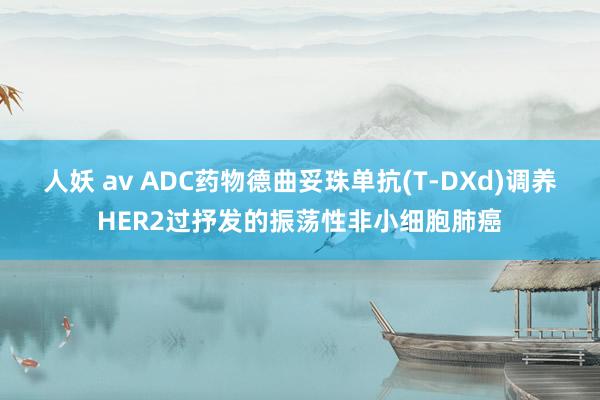 人妖 av ADC药物德曲妥珠单抗(T-DXd)调养HER2过抒发的振荡性非小细胞肺癌