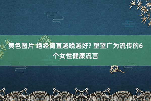 黄色图片 绝经简直越晚越好? 望望广为流传的6个女性健康流言